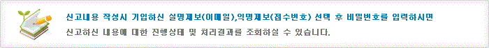 신고내용 작성시 기입하신 e-mail 비밀번호를 입력하시면 신고하신 내용에 대한 진행상태 및 처리결과를 조회하실 수 있습니다.